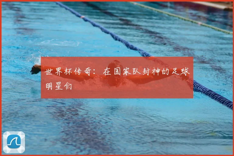 世界杯传奇:在国家队封神的足球明星们