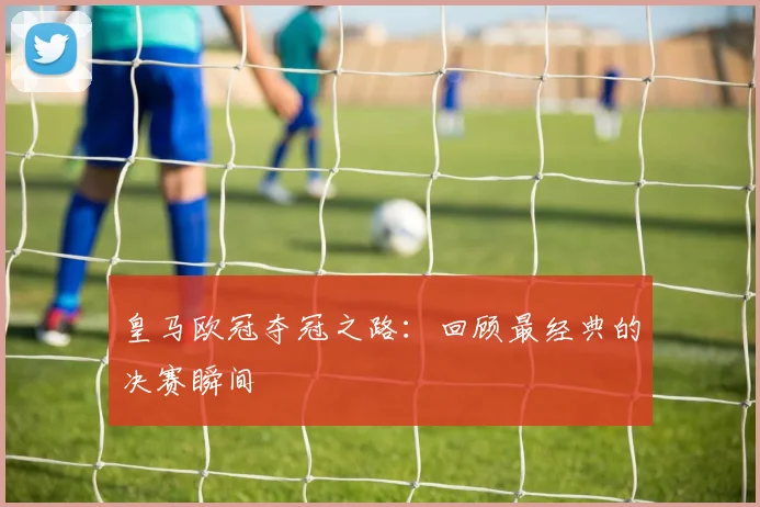 皇马欧冠夺冠之路：回顾最经典的决赛瞬间