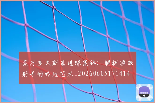 莱万多夫斯基进球集锦:解析顶级射手的终结艺术_20260605171414