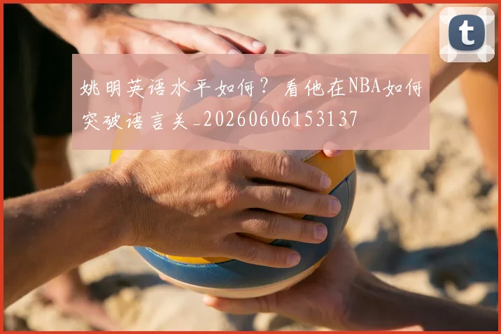 姚明英语水平如何？看他在NBA如何突破语言关_20260606153137