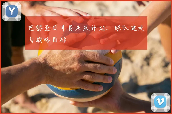 巴黎圣日耳曼未来计划:球队建设与战略目标