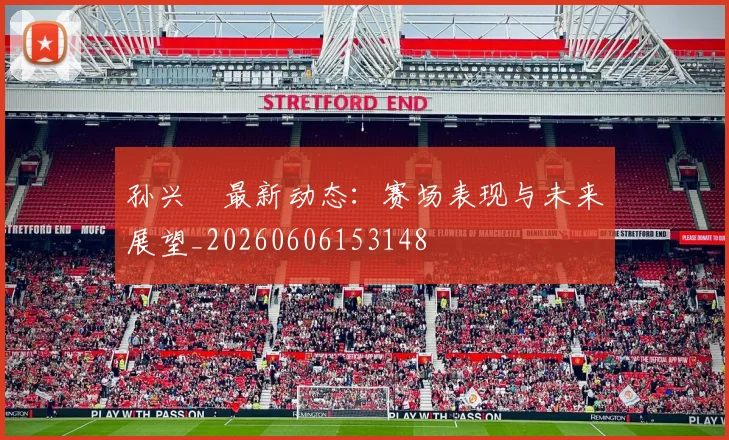 孙兴慜最新动态:赛场表现与未来展望_20260606153148