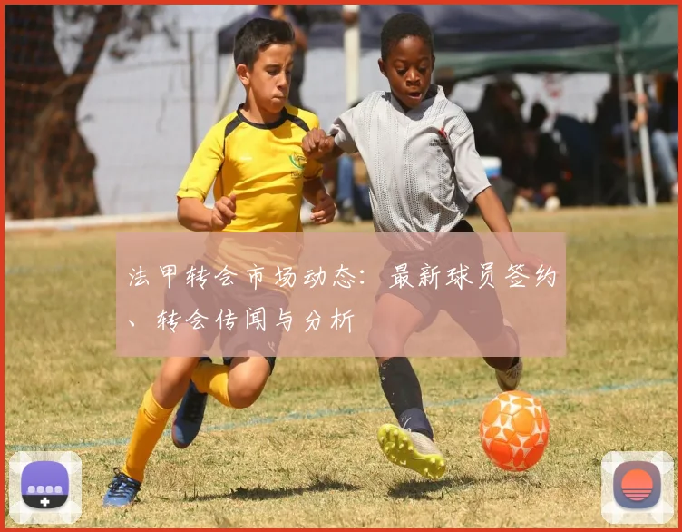 法甲转会市场动态:最新球员签约、转会传闻与分析