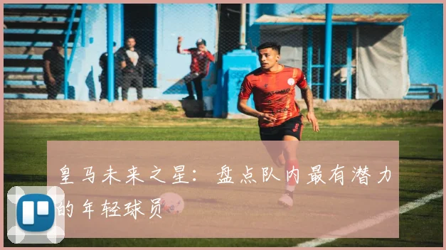 皇马未来之星：盘点队内最有潜力的年轻球员