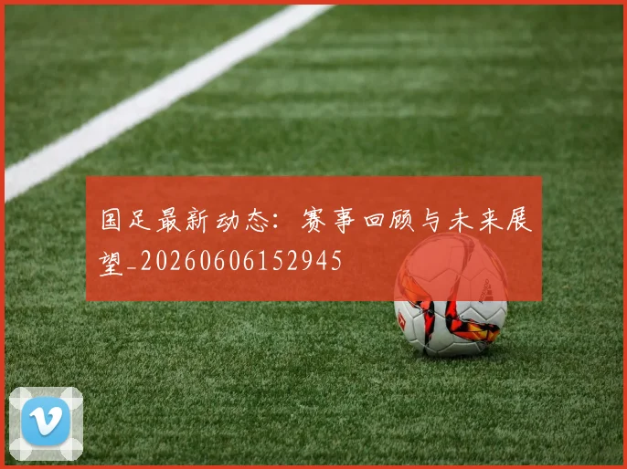 国足最新动态：赛事回顾与未来展望_20260606152945