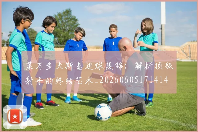 莱万多夫斯基进球集锦：解析顶级射手的终结艺术_20260605171414