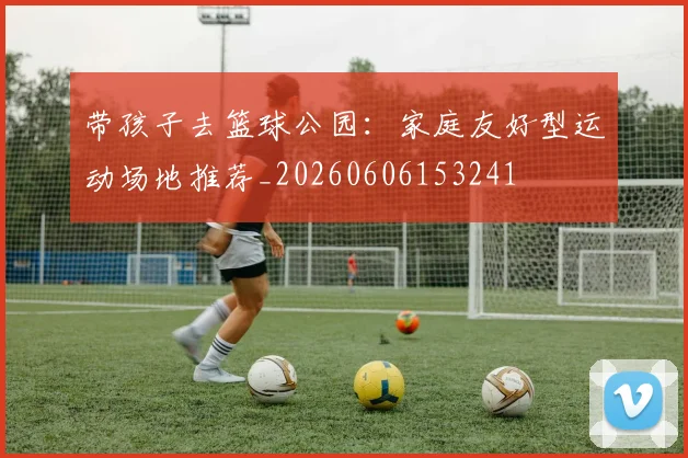 带孩子去篮球公园：家庭友好型运动场地推荐_20260606153241