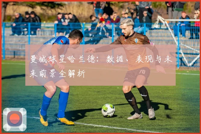 曼城球星哈兰德：数据、表现与未来前景全解析